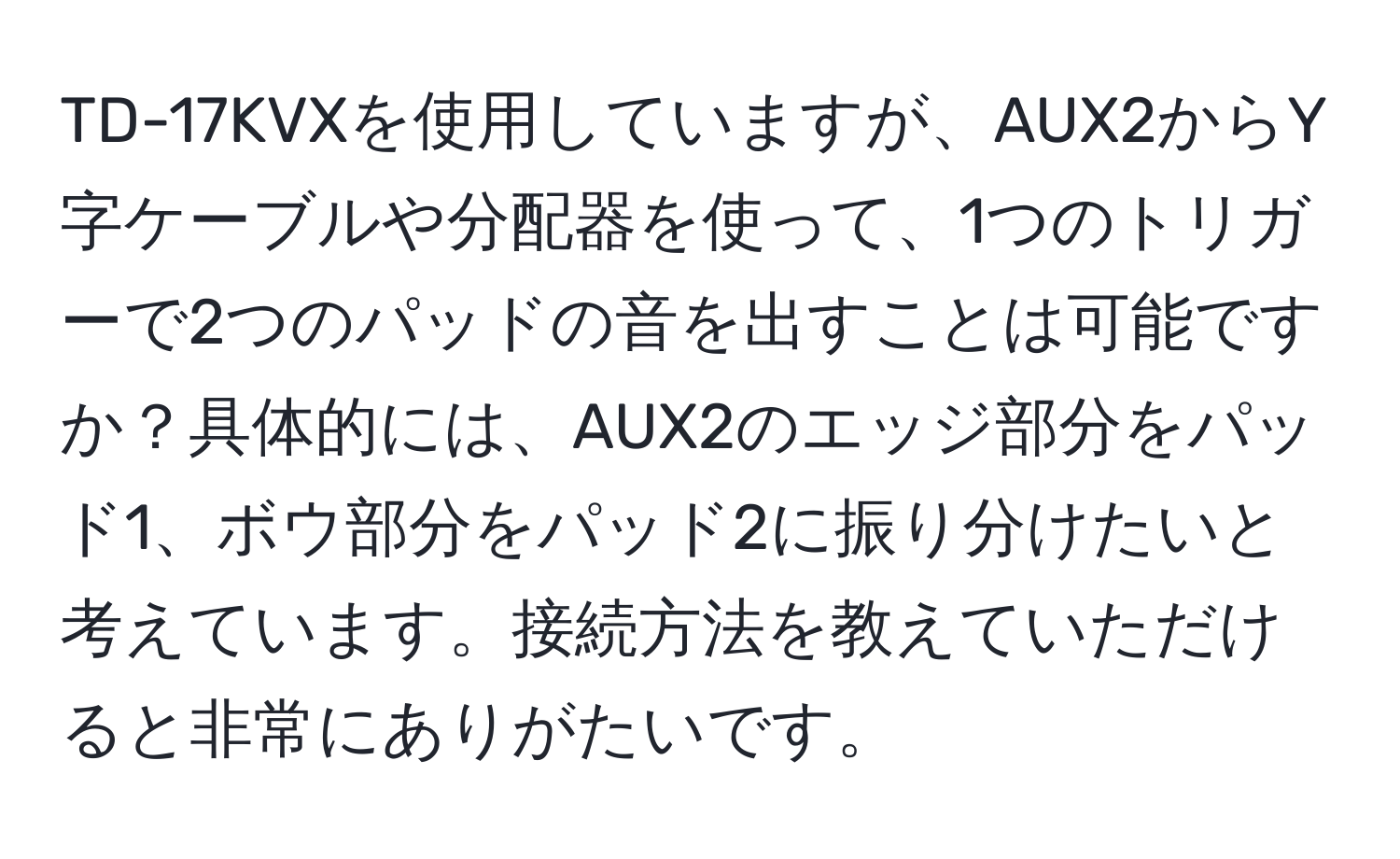 TD-17KVXを使用していますが、AUX2からY字ケーブルや分配器を使って、1つのトリガーで2つのパッドの音を出すことは可能ですか？具体的には、AUX2のエッジ部分をパッド1、ボウ部分をパッド2に振り分けたいと考えています。接続方法を教えていただけると非常にありがたいです。