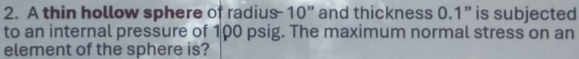 A thin hollow sphere of radius - 10 ” and thickness 0.1 ” is subjected 
to an internal pressure of 100 psig. The maximum normal stress on an 
element of the sphere is?