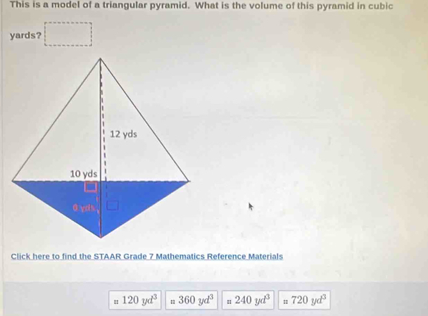 This is a model of a triangular pyramid. What is the volume of this pyramid in cubic
yards? 
Click here to find the STAAR Grade 7 Mathematics Reference Materials 
:: 120yd^3 :: 360yd^3 :: 240yd^3 :: 720yd^3