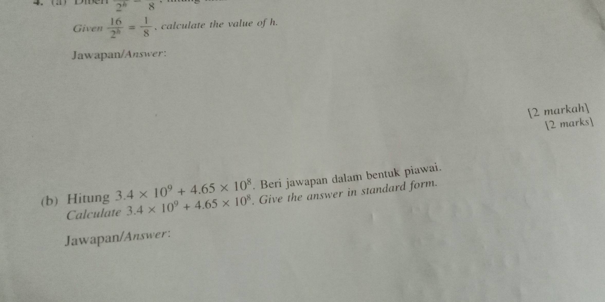 Dien 2^(h^-8
Given frac 16)2^h= 1/8  , calculate the value of h. 
Jawapan/Answer: 
[2 markah] 
[2 marks] 
(b) Hitung 3.4* 10^9+4.65* 10^8. Beri jawapan dalam bentuk piawai. 
Calculate 3.4* 10^9+4.65* 10^8. Give the answer in standard form. 
Jawapan/Answer: