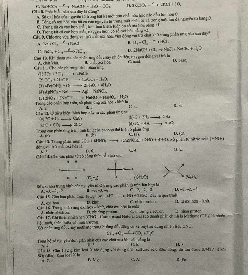 NaHCO_3xrightarrow eNa_2CO_3+H_2O+CO_2. D. 2KClO_3to 2^(·)2KCl+3O_2.
Câu 8. Phát biểu nào sau đây là đúng?
A. Số oxỉ hóa của nguyên tử trong bắt kì một đơn chất hóa học nào đều lớn hơn 0.
B. Tổng số oxi hóa của tất cả các nguyên tử trong một phân tử và trong một ion đa nguyên tử bằng 0.
C. Trong tất cả các hợp chất, kim loại kiềm luôn có số oxi hóa bằng +1.
D. Trong tất cả các hợp chất, oxygen luôn có số oxí hóa bằng −2.
Câu 9. Chlorine vừa đóng vai trò chất oxỉ hóa, vừa đóng vai trò chất khử trong phản ứng nảo sau đây?
A. Na+Cl_2xrightarrow e°NaCl. B. H_2+Cl_2to HCl
C. FeCl_2+Cl_2xrightarrow ICCl^2FeCl_3. D. 2NaOH+Cl_2to NaCl+NaClO+H_2O.
Câu 10. Khi tham gia các phần ứng đốt cháy nhiên liệu, oxygen đóng vai trò là
A. chất khử. B. chat oxi hóa. C. acid. D. base
Câu 11. Cho các phương trình phản ứng:
(1) 2Fe+3Cl_2to 2FeCl_3.
(2) CO_2+2LiOHto Li_2CO_3+H_2O.
(3) 4Fe(OH)_2+O_2to 2Fe_2O_3+4H_2O.
(4) AgNO_3+NaIto AgI+NaNO_3.
(5) 2NO_2+2NaOHto NaNO_3+NaNO_2+H_2O.
Trong các phản ứng trên, số phản ứng oxỉ hóa - khử là
A. 2. B. 5. C. 3. D. 4.
Câu 12, Ở điều kiện thích hợp xảy ra các phản ứng sau:
(b)
(a) 2C+Ca CaC_2 C+2H_2 CH_4
(d)
(c) C+CO_2 —— 2CO 3C+4AI- Al_4C_3
Trong các phản ứng trên, tính khử của cacbon thể hiện ở phản ứng D. (d).
A. (c) B. (b). C. (a).
Câu 13. Trong phản ứng: 3Cu+8HNO_3to 3Cu(NO_3)_2+2NO+4H_2O. Số phân tử nitric acid (HNO3)
đóng vai trò chất oxí hỏa là
C. 4.
A. 8 B. 6. D. 2.
Câu 14. Cho các phân tử có công thức cầu tạo sau:
H H
H
H H
H H H- 0 -H
H (C_2H_6) H (CH_4O) H H (C_2H_4)
Số oxi hóa trung bình của nguyên tử C trong các phân tử trên lần lượt là
A. -3, -2, -2 B. -3, −3, -2. C, −2, −2, −2. D. -3, -2, −3.
Câu 15, Cho bán phản ứng: NO_3^(++3e+4H^+) 、 NO+2H_2O Đây là quá trình
A. oxi hỏa. B. khử . C. nhận proton.  D. tự oxi hóa - khử.
Câu 16. Trong phản ứng oxi hóa -- khử, chất oxi hóa là chất
A. nhận electron. B. nhường proton. C. nhường electron. D. nhận proton.
Câu 17. Khí thiên nhiên nén (CNG - Compressed Natural Gas) có thành phần chính là Methane (CH₄) là nhiên
liệu sạch, thân thiện với môi trường.
Xét phản ứng đốt chảy methane trong buồng đốt động cơ xe buýt sử dụng nhiên liệu CNG:
CH_4+O_2xrightarrow fto COCO_2+H_2O
Tổng hệ số nguyên đơn giản nhất của các chất sau khi cân bằng là
A. 4. B. 5. C. 6. D. 8.
Câu 18. Cho 1,12 g kim loại X tác dụng với dung dịch sulfuric acid đặc, nóng, dư thu được 0,7437 lít khi
SO_2(dkc) Kim loại X là D. Fe.
A. Cu. B. Mg. C. Al