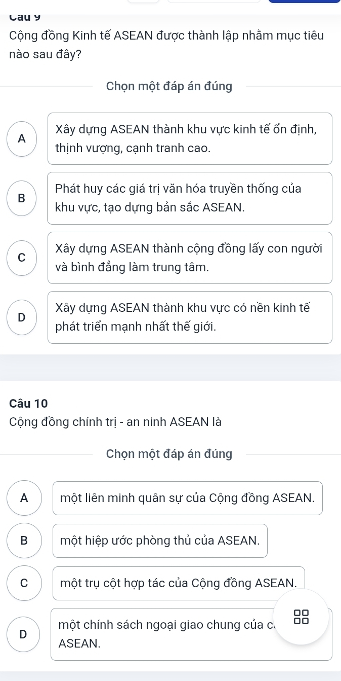 Cau y
Cộng đồng Kinh tế ASEAN được thành lập nhằm mục tiêu
nào sau đây?
Chọn một đáp án đúng
A Xây dựng ASEAN thành khu vực kinh tế ổn định,
thịnh vượng, cạnh tranh cao.
B Phát huy các giá trị văn hóa truyền thống của
khu vực, tạo dựng bản sắc ASEAN.
C Xây dựng ASEAN thành cộng đồng lấy con người
và bình đẳng làm trung tâm.
Xây dựng ASEAN thành khu vực có nền kinh tế
D
phát triển mạnh nhất thế giới.
Câu 10
Cộng đồng chính trị - an ninh ASEAN là
Chọn một đáp án đúng
A một liên minh quân sự của Cộng đồng ASEAN.
B một hiệp ước phòng thủ của ASEAN.
C một trụ cột hợp tác của Cộng đồng ASEAN.
một chính sách ngoại giao chung của c. 88
D ASEAN.