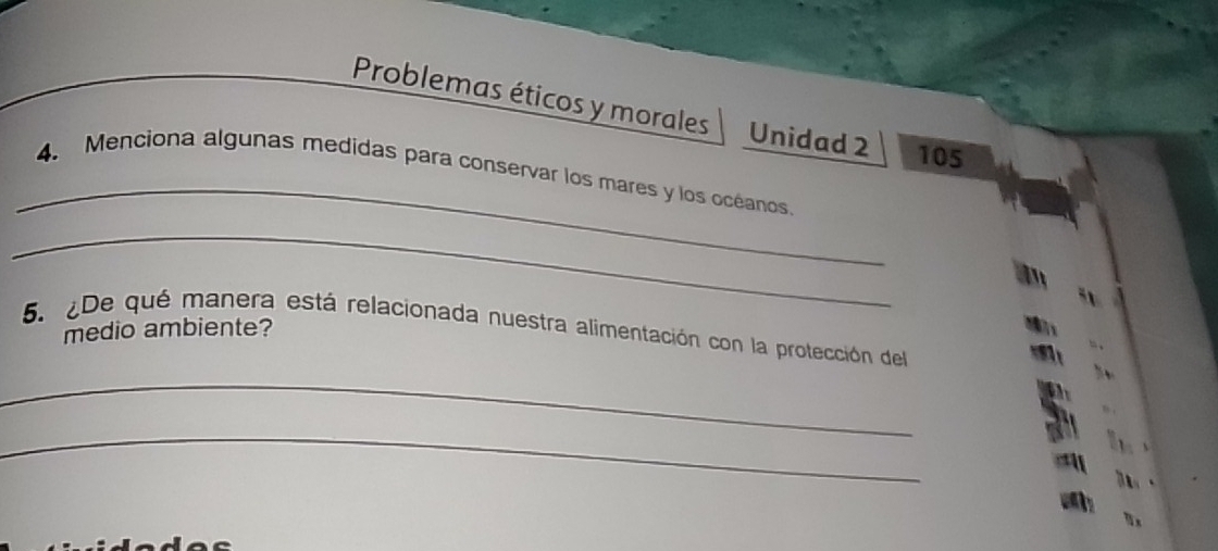 Problemas éticos y morales Unidad 2 105
_ 
4. Menciona algunas medidas para conservar los mares y los océanos. 
_ 
51 
medio ambiente? 
5. ¿De qué manera está relacionada nuestra alimentación con la protección del 
_ 
、 
_ 
5