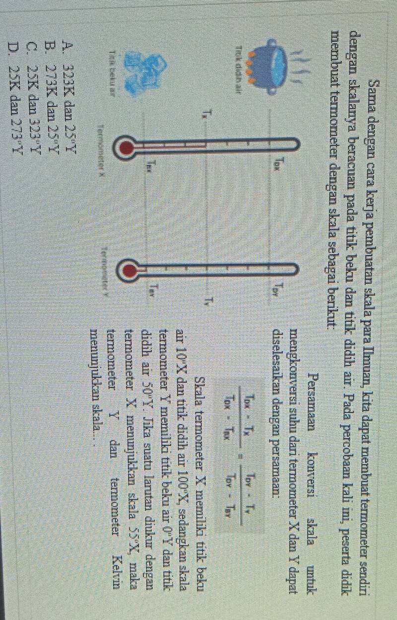 Sama dengan cara kerja pembuatan skala para Ilmuan, kita dapat membuat termometer sendiri
dengan skalanya beracuan pada titik beku dan titik didih air. Pada percobaan kali ini, peserta didik
membuat termometer dengan skala sebagai berikut:
Persamaan konversi skala untuk
mengkonversi suhu dari termometer X dan Y dapat
diselesaikan dengan persamaan:
frac T_0x-T_xT_0x-T_0x=frac T_0Y-T_yT_DY-T_BY
Skala termometer X memiliki titik beku
air 10°X dan titik didih air 100°X, sedangkan skala
termometer Y memiliki titik beku air 0°Y dan titik
. Jika suatu larutan diukur dengan
didih air 50°Y 55°X, , maka
termometer X menunjukkan skala
termometer Y dan termometer Kelvin
menunjukkan skala... .
A. 323K dan 25°Y
B. 273K dan 25°Y
C. 25K dan 323°Y
D. 05k dan 273°Y