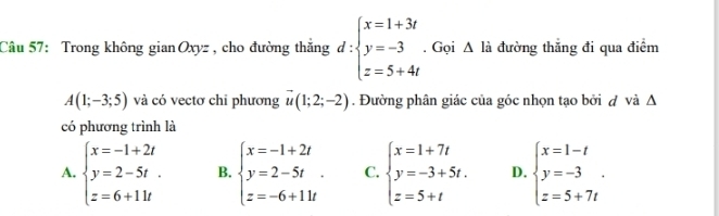 Trong không gianOxyz , cho đường thắng d:beginarrayl x=1+3t y=-3 z=5+4tendarray.. Gọi △ là đường thắng đi qua điểm
A(1;-3;5) và có vectơ chỉ phương vector u(1;2;-2). Đường phân giác của góc nhọn tạo bởi d và Δ
có phương trình là
A. beginarrayl x=-1+2t y=2-5t. z=6+11tendarray. B. beginarrayl x=-1+2t y=2-5t. z=-6+11tendarray. C. beginarrayl x=1+7t y=-3+5t. z=5+tendarray. D. beginarrayl x=1-t y=-3 z=5+7tendarray..