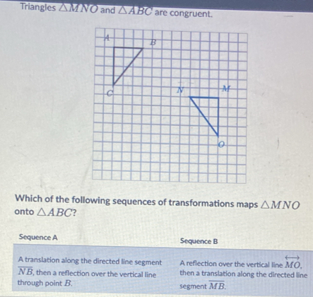 Triangles △ MNO and △ ABC are congruent.
A
B
C 
Which of the following sequences of transformations maps △ MNO
onto △ ABC ?
Sequence A Sequence B
A translation along the directed line segment A reflection over the vertical line overleftrightarrow MO,
overline NB , then a reflection over the vertical line then a translation along the directed line
through point B. segment overline MB.