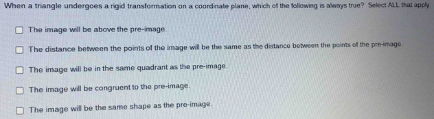 When a triangle undergoes a rigid transformation on a coordinate plane, which of the following is always true? Select ALL that apply.
The image will be above the pre-image.
The distance between the points of the image will be the same as the distance between the points of the pre-image.
The image will be in the same quadrant as the pre-image.
The image will be congruent to the pre-image.
The image will be the same shape as the pre-image.