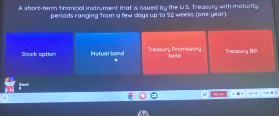 A short-term financial instrument that is issued by the U.S. Treasury with maturity
periods ranging from a few days up to 52 weeks (one year).
Stock option Mutual bond Treasury Promissory Note Treasury Bill
David
Sagn wil Oct 14 155