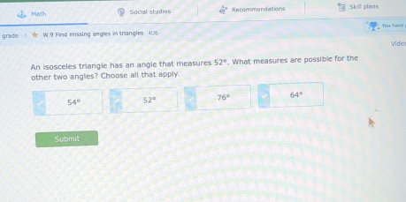 Math Social studies Recommendations Skill plans
grade > ☆ W.9 Find missing angles in triangles 4U6
Video
An isosceles triangle has an angle that measures 52°. What measures are possible for the
other two angles? Choose all that apply.
54° 52° 76° 64°
Submit