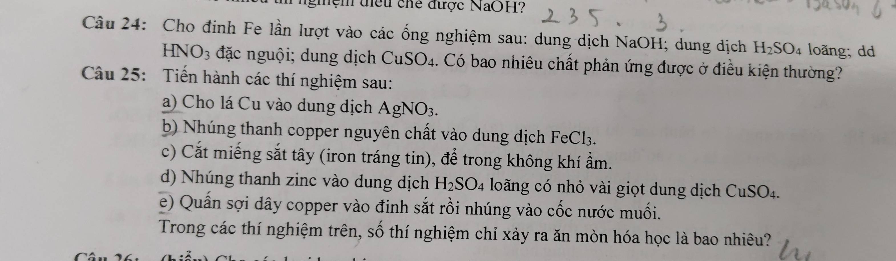 ghệm điều chế được NaOH? 
Câu 24: Cho định Fe lần lượt vào các ống nghiệm sau: dung dịch NaOH; dung dịch H_2SO_4 loãng; dd 
HN O_3 đặc nguội; dung dịch CuSO_4 1. Có bao nhiêu chất phản ứng được ở điều kiện thường? 
Câu 25: Tiến hành các thí nghiệm sau: 
a) Cho lá Cu vào dung dịch AgNO_3. 
b) Nhúng thanh copper nguyên chất vào dung dịch FeCl3. 
c) Cắt miếng sắt tây (iron tráng tin), để trong không khí ẩm. 
d) Nhúng thanh zinc vào dung dịch H_2SO_4 loãng có nhỏ vài giọt dung dịch CuSO4. 
e) Quấn sợi dây copper vào đinh sắt rồi nhúng vào cốc nước muối. 
Trong các thí nghiệm trên, số thí nghiệm chỉ xảy ra ăn mòn hóa học là bao nhiêu?