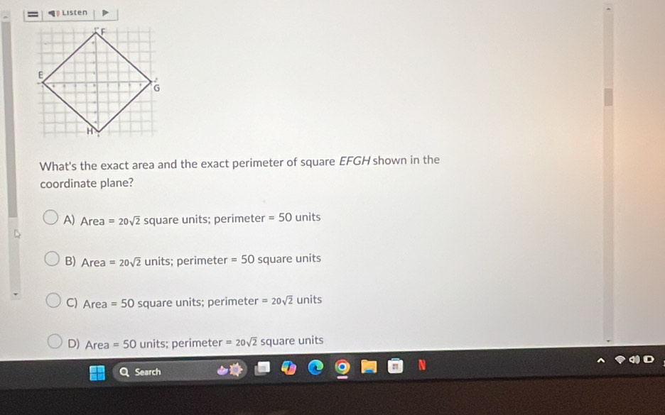 Listen
What's the exact area and the exact perimeter of square EFGH shown in the
coordinate plane?
A) Area=20sqrt(2) square units; perimeter =50 units
B) Area=20sqrt(2)units; perimeter =50 square units
C) Aro =50 square units; perimeter =20sqrt(2) units
D) Area=50 units; perimeter =20sqrt(2) square units
Search