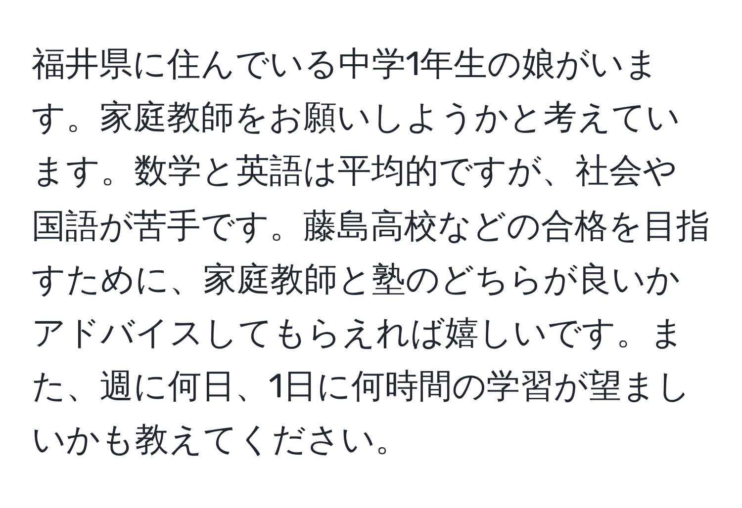 福井県に住んでいる中学1年生の娘がいます。家庭教師をお願いしようかと考えています。数学と英語は平均的ですが、社会や国語が苦手です。藤島高校などの合格を目指すために、家庭教師と塾のどちらが良いかアドバイスしてもらえれば嬉しいです。また、週に何日、1日に何時間の学習が望ましいかも教えてください。