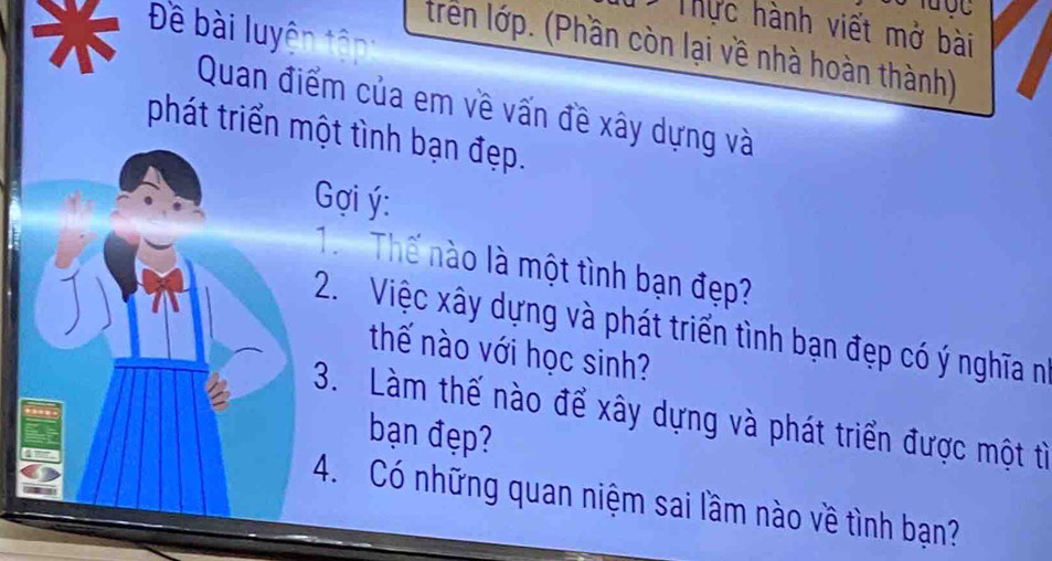 UC 
Thực hành viết mở bài 
Đề bài luyện tân 
trên lớp. (Phần còn lại về nhà hoàn thành) 
Quan điểm của em về vấn đề xây dựng và 
phát triển một tình bạn đẹp. 
Gợi ý : 
. Thế nào là một tình bạn đẹp? 
2. Việc xây dựng và phát triển tình bạn đẹp có ý nghĩa n 
thế nào với học sinh? 
3. Làm thế nào để xây dựng và phát triển được một từ 
bạn đẹp? 
4. Có những quan niệm sai lầm nào về tình bạn?