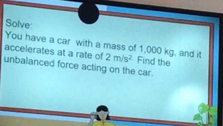 Solve: 
You have a car with a mass of 1,000 kg, and it 
accelerates at a rate of 2m/s^2 Find the 
unbalanced force acting on the car.