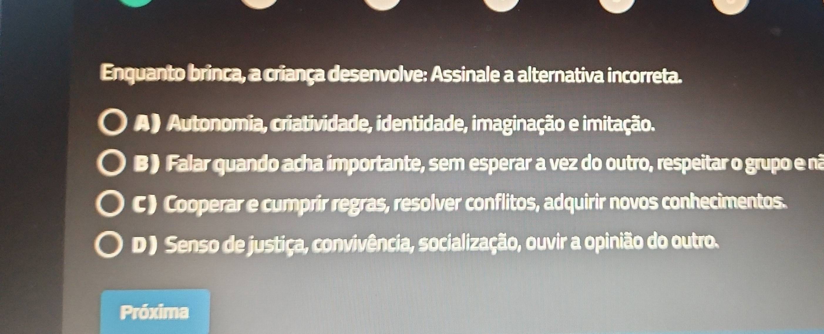 Enquanto brinca, a criança desenvolve: Assinale a alternativa incorreta.
A) Autonomia, criatividade, identidade, imaginação e imitação.
B) Falar quando acha importante, sem esperar a vez do outro, respeitar o grupo e nã
C) Cooperar e cumprir regras, resolver conflitos, adquirir novos conhecimentos.
D) Senso de justiça, convivência, socialização, ouvir a opinião do outro.
Próxima