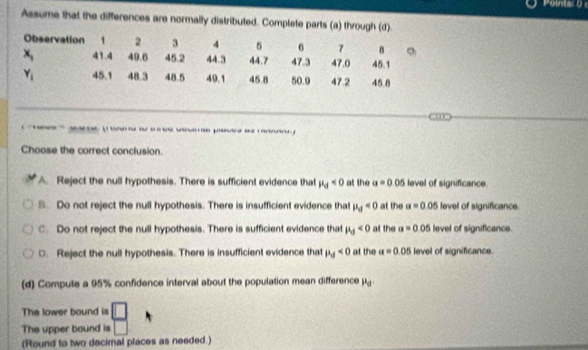 Assume that the differences are normally distributed. Complete parts (a) through (d).
Observation 1 2 3 4 6 7 8 。
x_1 41.4 49.6 45.2 44.3 44.7 47.3 47.0 45.1
Y_1 45.1 48.3 48.5 49.1 45.8 50.9 47.2 45.8

Choose the correct conclusion.
A. Reject the null hypothesis. There is sufficient evidence that mu _d<0</tex> at the a=0.05 level of significance.
8. Do not reject the null hypothesis. There is insufficient evidence that mu _d<0</tex> at the a=0.05 level of significance.
C. Do not reject the null hypothesis. There is sufficient evidence that mu _0<0</tex> at the a=0.05 level of significance.
D. Reject the null hypothesis. There is insufficient evidence that mu _d<0</tex> at the alpha =0.05 level of significance.
(d) Compute a 95% confidence interval about the population mean difference mu _d
The lower bound is □
The upper bound is □
(Round to two decimal places as needed.)