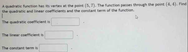 A quadratic function has its vertex at the point (5,7). The function passes through the point (4,4). Find 
the quadratic and linear coefficients and the constant term of the function. 
The quadratic coefficient is □. 
The linear coefficient is □. 
The constant term is □^^circ 