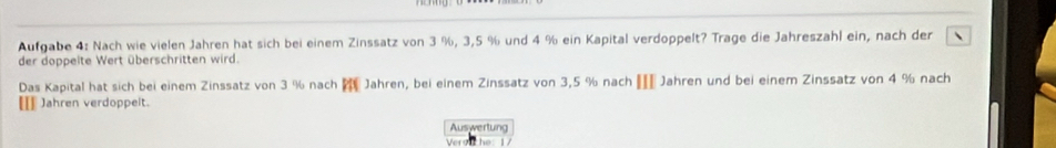 Aufgabe 4: Nach wie vielen Jahren hat sich bei einem Zinssatz von 3 %, 3,5 % und 4 % ein Kapital verdoppelt? Trage die Jahreszahl ein, nach der 
der doppeite Wert überschritten wird. 
Das Kapital hat sich bei einem Zinssatz von 3 % nach f Jahren, bei einem Zinssatz von 3,5 % nach € Jahren und bei einem Zinssatz von 4 % nach 
[[] Jahren verdoppelt. 
Auswertung 
Verv he: 1/