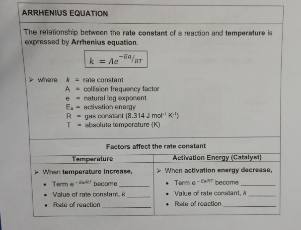 ARRHENIUS EQUATION 
The relationship between the rate constant of a reaction and temperature is 
expressed by Arrhenius equation.
k=Ae^(-Ea)/_RT
where k= rate constant
A= collision frequency factor
e= natural log exponent
E_a= activation energy
R= gas constant (8.314Jmol^(-1)K^(-1))
T= absolute temperature (K) 
Factors affect the rate constant 
Temperature Activation Energy (Catalyst) 
When temperature increase, When activation energy decrease, 
Term e^(-Ea/RT) become _Term e^(-EaRT) become_ 
Value of rate constant, k _Value of rate constant, k _ 
Rate of reaction _Rate of reaction_