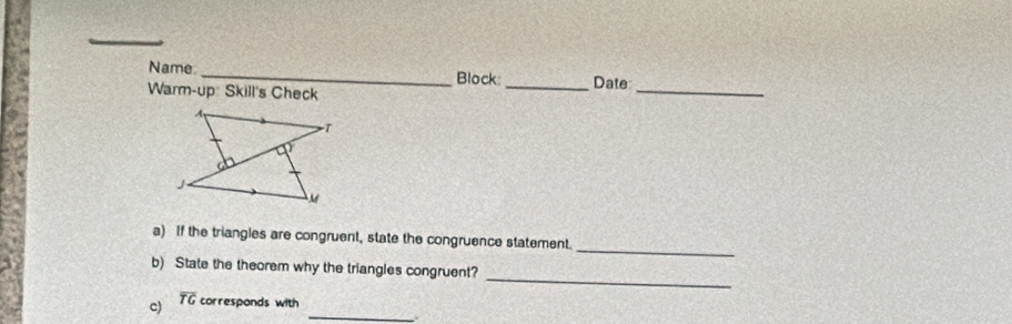 Name _Block: 
Warm-up: Skill's Check _Date_ 
_ 
a) If the triangles are congruent, state the congruence statement. 
_ 
b) State the theorem why the triangles congruent?
overline TG
_ 
c) correspands with