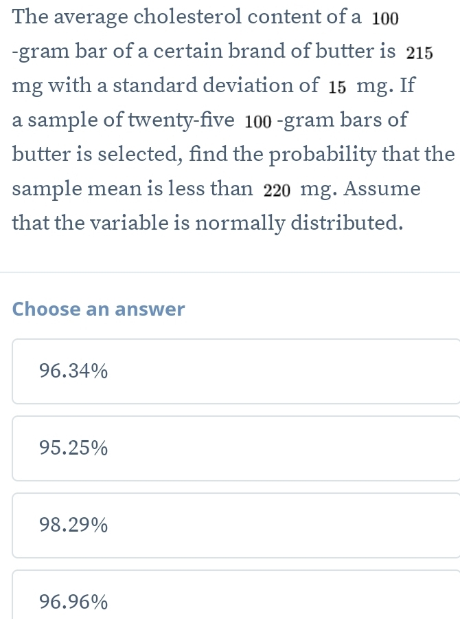 The average cholesterol content of a 100
-gram bar of a certain brand of butter is 215
mg with a standard deviation of 15 mg. If
a sample of twenty-five 100 -gram bars of
butter is selected, find the probability that the
sample mean is less than 220 mg. Assume
that the variable is normally distributed.
Choose an answer
96.34%
95.25%
98.29%
96.96%