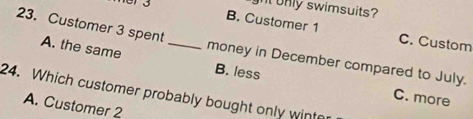 hers
ght only swimsuits?
B. Customer 1 C. Custom
A. the same
23. Customer 3 spent _money in December compared to July.
B. less
24. Which customer probably bought only wint
C. more
A. Customer 2