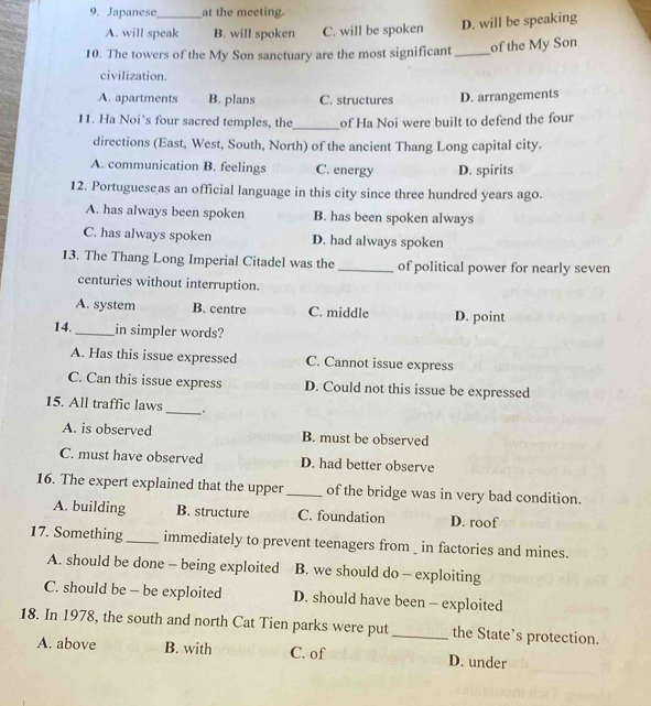 Japanese _at the meeting.
A. will speak B. will spoken C. will be spoken D. will be speaking
10. The towers of the My Son sanctuary are the most significant _of the My Son
civilization.
A. apartments B. plans C. structures D. arrangements
11. Ha Noi’s four sacred temples, the_ of Ha Noi were built to defend the four
directions (East, West, South, North) of the ancient Thang Long capital city.
A. communication B. feelings C. energy D. spirits
12. Portugueseas an official language in this city since three hundred years ago.
A. has always been spoken B. has been spoken always
C. has always spoken D. had always spoken
13. The Thang Long Imperial Citadel was the _of political power for nearly seven
centuries without interruption.
A. system B. centre C. middle D. point
14._ in simpler words?
A. Has this issue expressed C. Cannot issue express
C. Can this issue express D. Could not this issue be expressed
_
15. All traffic laws
A. is observed B. must be observed
C. must have observed D. had better observe
16. The expert explained that the upper_ of the bridge was in very bad condition.
A. building B. structure C. foundation D. roof
17. Something_ immediately to prevent teenagers from _ in factories and mines.
A. should be done - being exploited B. we should do - exploiting
C. should be - be exploited D. should have been - exploited
18. In 1978, the south and north Cat Tien parks were put _the State’s protection.
A. above B. with C. of D. under