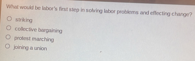 What would be labor's first step in solving labor problerns and effecting change?
striking
collective bargaining
protest marching
joining a union