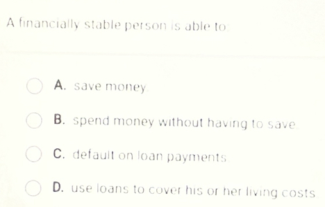 A financially stable person is able to
A. save money
B. spend money without having to save
C. default on loan payments
D. use loans to cover his or her living costs