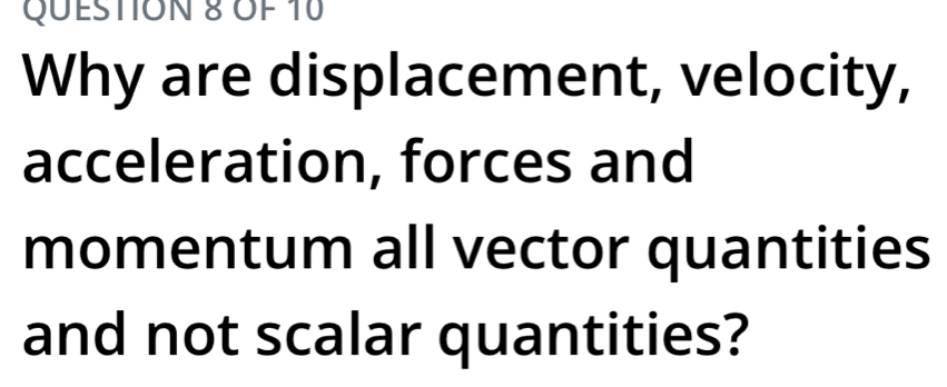 OF 10 
Why are displacement, velocity, 
acceleration, forces and 
momentum all vector quantities 
and not scalar quantities?