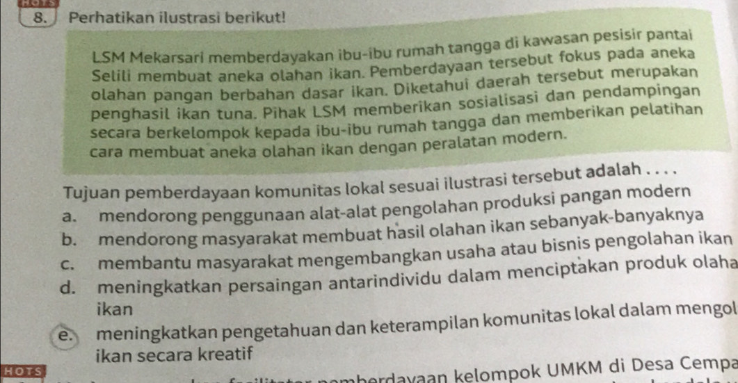 Perhatikan ilustrasi berikut!
LSM Mekarsari memberdayakan ibu-ibu rumah tangga di kawasan pesisir pantai
Selili membuat aneka olahan ikan. Pemberdayaan tersebut fokus pada aneka
olahan pangan berbahan dasar ikan. Diketahui daerah tersebut merupakan
penghasil ikan tuna. Pihak LSM memberikan sosialisasi dan pendampingan
secara berkelompok kepada ibu-ibu rumah tangga dan memberikan pelatihan
cara membuat aneka olahan ikan dengan peralatan modern.
Tujuan pemberdayaan komunitas lokal sesuai ilustrasi tersebut adalah . . . .
a. mendorong penggunaan alat-alat pengolahan produksi pangan modern
b. mendorong masyarakat membuat hasil olahan ikan sebanyak-banyaknya
c. membantu masyarakat mengembangkan usaha atau bisnis pengolahan ikan
d. meningkatkan persaingan antarindividu dalam menciptakan produk olaha
ikan
e meningkatkan pengetahuan dan keterampilan komunitas lokal dalam mengol
ikan secara kreatif
hots
amberdayaan kelompok UMKM di Desa Cempa