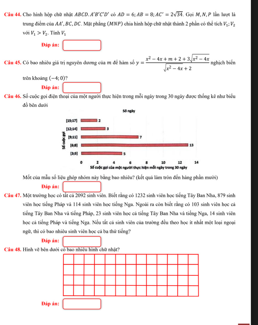 Cho hình hộp chữ nhật ABCD. A'B'C'D' có AD=6;AB=8;AC'=2sqrt(34) T Gọi M,N,P lần lượt là
trung điểm của AA’, BC, DC. Mặt phăng (MNP) chia hình hộp chữ nhật thành 2 phần có thể tích V_1;V_2
với V_1>V_2. Tính V_1
Đáp án: (-3,4)
Câu 45. Có bao nhiêu giá trị nguyên dương của m để hàm số y= (x^2-4x+m+2+3sqrt(x^2-4x))/sqrt(x^2-4x)+2  nghịch biến
trên khoảng (-4;0)
Đáp án:
Câu 46. Số cuộc gọi điện thoại của một người thực hiện trong mỗi ngày trong 30 ngày được thống kê như biểu
đồ bên dưới
Mốt của mẫu số liệu ghép nhóm này bằng bao nhiêu? (kết quả làm tròn đến hàng phần mười)
Đáp án:
Câu 47. Một trường học có tất cả 2092 sinh viên. Biết rằng có 1232 sinh viên học tiếng Tây Ban Nha, 879 sinh
viên học tiếng Pháp và 114 sinh viên học tiếng Nga. Ngoài ra còn biết rằng có 103 sinh viên học cả
tiếng Tây Ban Nha và tiếng Pháp, 23 sinh viên học cả tiếng Tây Ban Nha và tiếng Nga, 14 sinh viên
học cả tiếng Pháp và tiếng Nga. Nếu tất cả sinh viên của trường đều theo học ít nhất một loại ngoại
ngữ, thì có bao nhiêu sinh viên học cả ba thứ tiếng?
Đáp án:
Câu 48. Hình vẽ bên dưới có bao nhiêu hình chữ nhật?
Đáp án: □