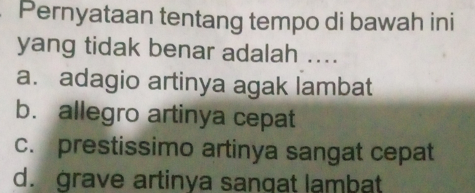 Pernyataan tentang tempo di bawah ini
yang tidak benar adalah ....
a. adagio artinya agak lambat
b. allegro artinya cepat
c. prestissimo artinya sangat cepat
d. grave artinya sangat lambat