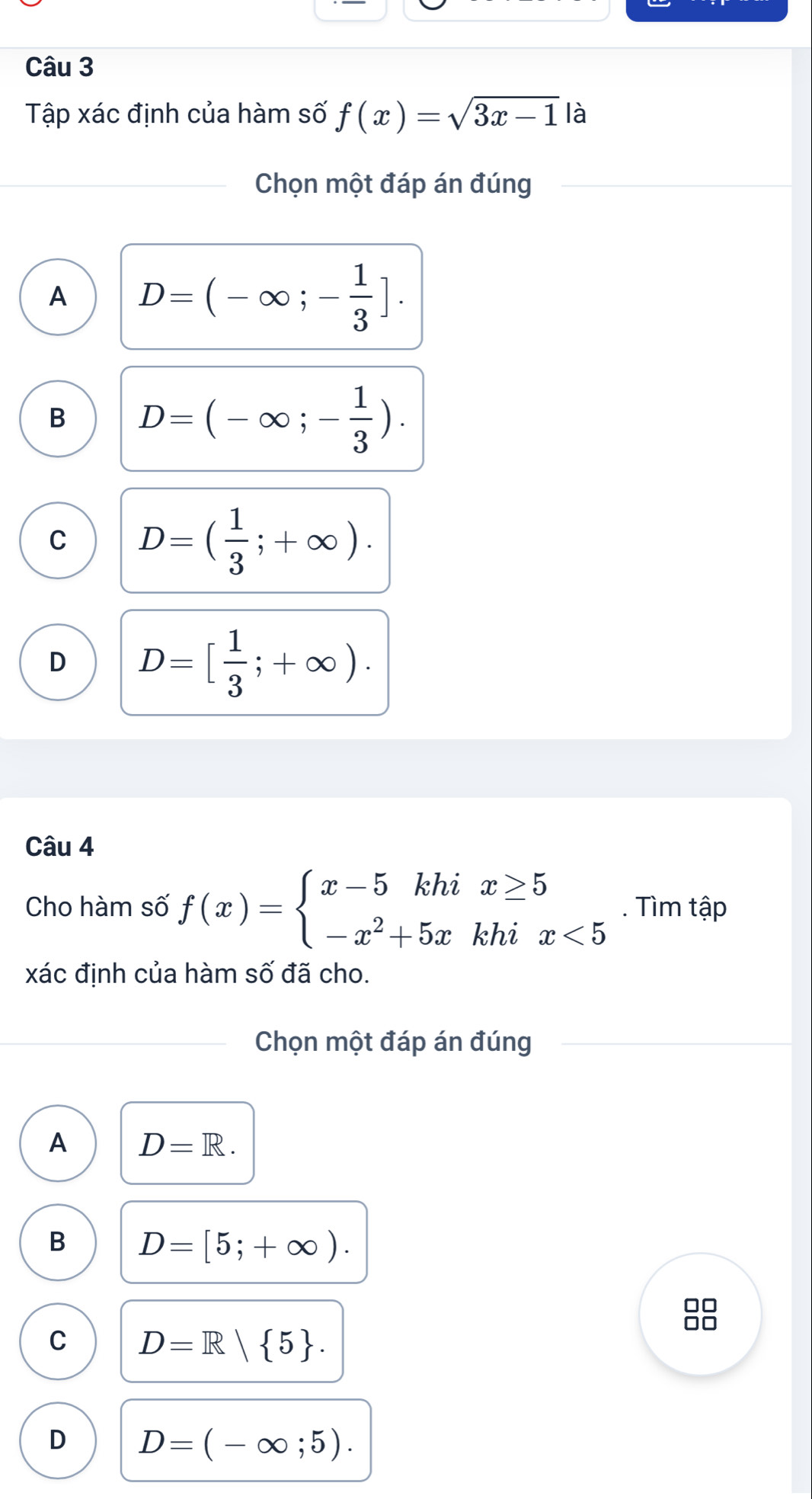 Tập xác định của hàm số f(x)=sqrt(3x-1) là
Chọn một đáp án đúng
A D=(-∈fty ;- 1/3 ].
B D=(-∈fty ;- 1/3 ).
C D=( 1/3 ;+∈fty ).
D D=[ 1/3 ;+∈fty ). 
Câu 4
Cho hàm số f(x)=beginarrayl x-5khix≥ 5 -x^2+5xkhix<5endarray.. Tìm tập
xác định của hàm số đã cho.
Chọn một đáp án đúng
A D=R.
B D=[5;+∈fty ).
C D=R| 5.
D D=(-∈fty ;5).