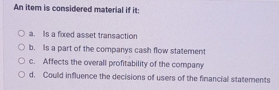 An item is considered material if it:
a. Is a fixed asset transaction
b. Is a part of the companys cash flow statement
c. Affects the overall profitability of the company
d. Could influence the decisions of users of the financial statements