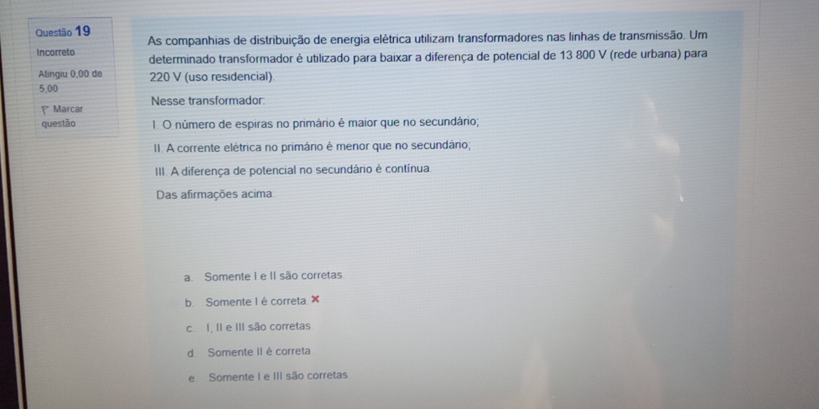 As companhias de distribuição de energia elétrica utilizam transformadores nas linhas de transmissão. Um
Incorreto determinado transformador é utilizado para baixar a diferença de potencial de 13 800 V (rede urbana) para
Alingiu 0,00 de 220 V (uso residencial)
5,00
* Marcar Nesse transformador:
questão 1. O número de espiras no primário é maior que no secundário;
II. A corrente elétrica no primário é menor que no secundário;
III. A diferença de potencial no secundário é contínua
Das afirmações acima
a. Somente I e II são corretas
b. Somente I é correta x
c. I, II e III são corretas
d. Somente II é correta
e Somente I e III são corretas.