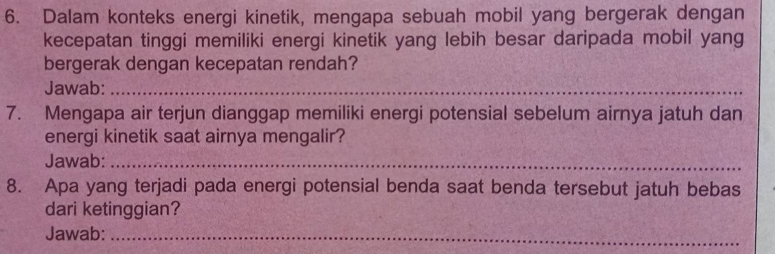 Dalam konteks energi kinetik, mengapa sebuah mobil yang bergerak dengan 
kecepatan tinggi memiliki energi kinetik yang lebih besar daripada mobil yang 
bergerak dengan kecepatan rendah? 
Jawab:_ 
7. Mengapa air terjun dianggap memiliki energi potensial sebelum airnya jatuh dan 
energi kinetik saat airnya mengalir? 
Jawab:_ 
8. Apa yang terjadi pada energi potensial benda saat benda tersebut jatuh bebas 
dari ketinggian? 
Jawab:_