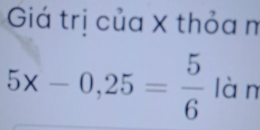 Giá trị của X thỏa m
5x-0,25= 5/6  làn