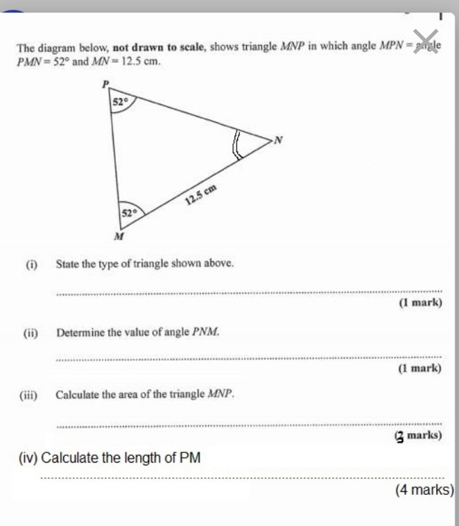 The diagram below, not drawn to scale, shows triangle MNP in which ar gle MPN=p le
PMN=52° and MN=12.5 cm
(i)       State the type of triangle shown above..
_
(1 mark)
(ii)      Determine the value of angle PNM.
_
(1 mark)
(iii)     Calculate the area of the triangle MNP.
_
(Z marks)
(iv) Calculate the length of PM
_
_
(4 marks)