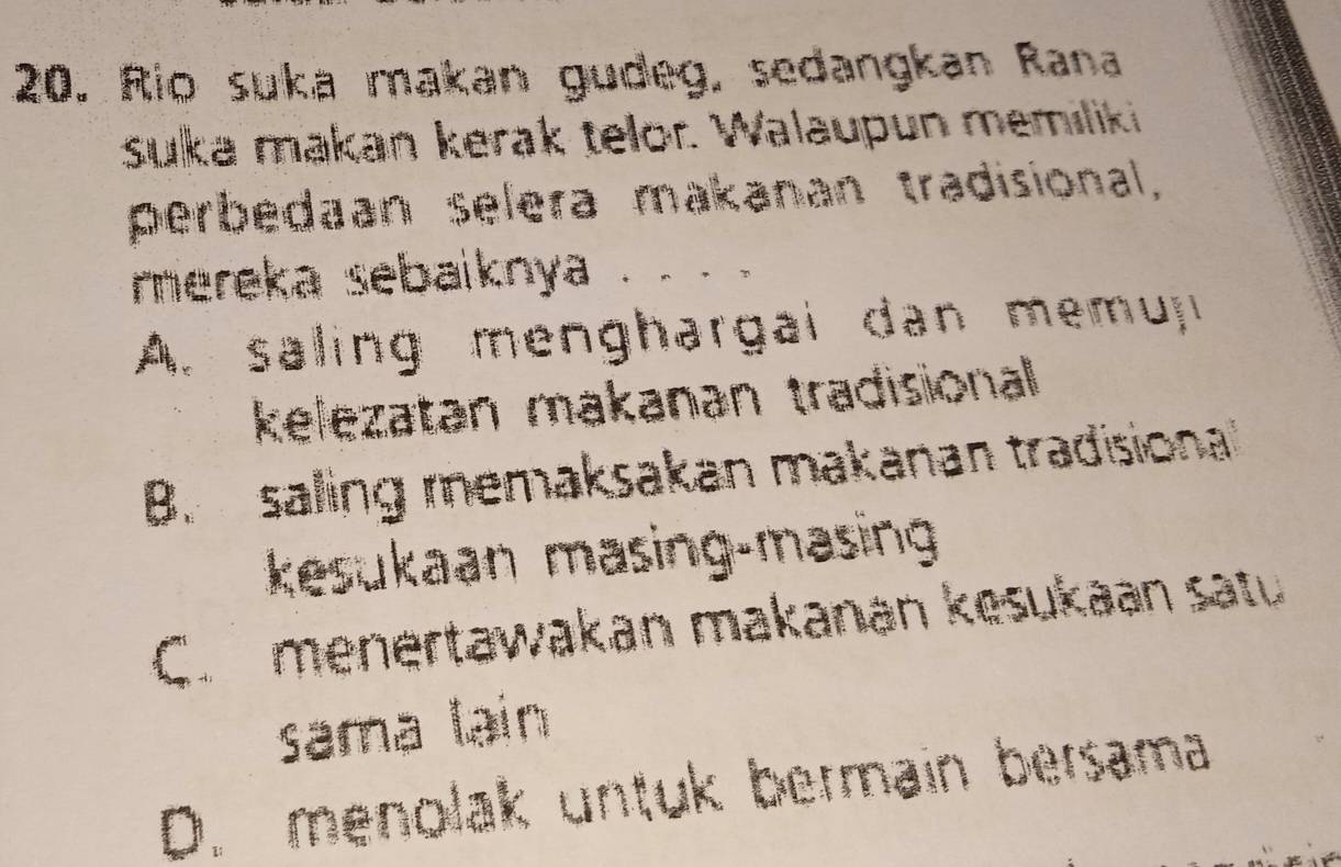 Rio suka makan gudeg, sedangkan Rana
suka makan kerak telor. Walaupun memiliki
perbedaan selera makanan tradisional,
mereka sebaiknya .. . 。
A. saling menghargai dan memui
kelezatan makanan tradisional
B. saling memaksakan makanan tradisional
kesukaan masing-masing
Co menertawakan makanán kęšukaan satu
sama lạin
D. menolak untuk bermain bersama