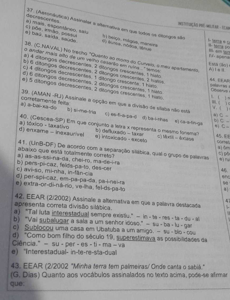 decrescentes.
37. (Aeronáutica) Assinalar a alternativa em que todos os ditongos são
InSTiTUIÇÃO PRE-MILITAR - ECAN
a) mais, espontâneo, saiu
c) põe, irmão, possui b) beiço, mágoa, maneira III- em ter
1- terra e
e) baú, saída, saúde. d) áurea, nódoa, tênue
II- terra po
IV- apena
38. (C.NAVAL) No trecho "Quanto ao morro do Curvelo, o meu apartamento, A)ⅠeⅡ.
o andar mais alto de um velho casarão em ruína..." temos:
Está (ão)
a) 4 ditongos decrescentes, 2 ditongos crescentes, 1 hiato.
b) 6 ditongos decrescentes, 2 ditongos crescentes, 2 hiatos.
c) 4 ditongos decrescentes, 1 ditongo crescente, 1 hiato.
44. EEAR
d) 6 ditongos decrescentes, 2 ditongos crescentes, 1 hiato
palavras 
Observe
e) 5 ditongos decrescentes, 2 ditongos crescentes, 1 hiato. M. ( ) C
. ( )「
corretamente feita:
39. (AMAN -RJ) Assinale a opção em que a divisão de sílaba não está
V. ( )
a) a-bai-xa-do b) si-me-tria c) es-fi-a-pa-d d) ba-i-nhas e) ca-a-tin-ga
a) C -
b) C-
40. (Cescea-SP) Em que conjunto a letra x representa o mesmo fonema?
e) C -
a) tóxico - taxativo b) defluxado - taxar c) têxtil - êxtase 45.EE
d) enxame - inexaurivel e) intoxicado - exceto
corret
a) ôm
41. (UnB-DF) De acordo com a separação silábica, qual o grupo de palavras c) pô
abaixo que está totalmente correto? e) ru
a) as-as-ssi-na-da, chei-ro, ma-de-ɨ-ra
b) pers-pi-caz, felds-pa-to, des-cer 46.
c) avi-so, mi-nha, in-fân-cia
enc
d) per-spi-caz, em-pa-pa-da, pa-i-nei-ra a)
se
e) extra-or-di-ná-rio, ve-lha, fel-ds-pa-to
47
42, EEAR (2/2002) Assinale a alternativa em que a palavra destacada
apresenta correta divisão silábica. |-
 
a) "Tal luta interestadual sempre existiu." — in - te - res - ta - du - al
b) "Vai subalugar a sala a um senhor idoso." — su - ba - lu - gar
c) Sublocou uma casa em Ubatuba a um amigo. — su - blo - cou
d) "Como bom filho do século 19, superestimava as possibilidades da
Ciência." - su - per - es - ti - ma - va
e “Interestadual- in-te-re-sta-dual
43. EEAR (2/2002 "Minha terra tem palmeiras/ Onde canta o sabiá."
(G. Dias) Quanto aos vocábulos assinalados no texto acima, pode-se afirmar
que: