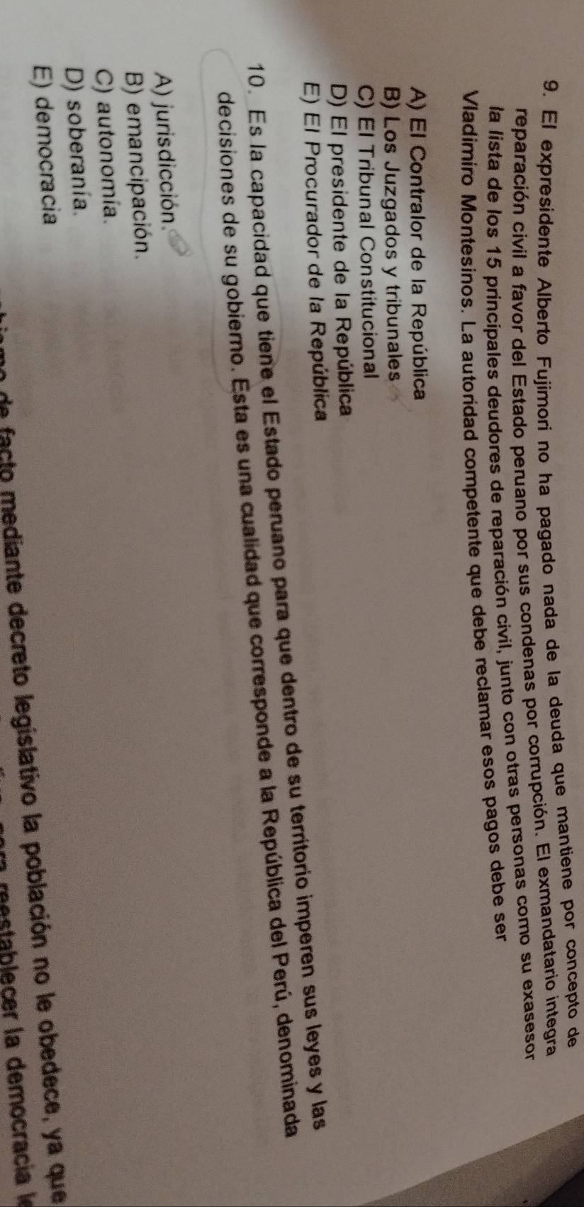 El expresidente Alberto Fujimori no ha pagado nada de la deuda que mantiene por concepto de
reparación civil a favor del Estado peruano por sus condenas por corrupción. El exmandatario integra
la lista de los 15 principales deudores de reparación civil, junto con otras personas como su exasesor
Vladimiro Montesinos. La autoridad competente que debe reclamar esos pagos debe ser
A) El Contralor de la República
B) Los Juzgados y tribunales
C) El Tribunal Constitucional
D) El presidente de la República
E) El Procurador de la República
10. Es la capacidad que tiene el Estado peruano para que dentro de su territorio imperen sus leyes y las
decisiones de su gobierno. Esta es una cualidad que corresponde a la República del Perú, denominada
A) jurisdicción.
B) emancipación.
C) autonomía.
D) soberanía.
E) democracia
de facto mediante decreto legislativo la población no le obedece, ya que
m alecer la democracia l