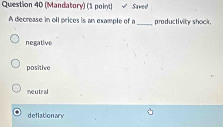 (Mandatory) (1 point) √ Saved
A decrease in oil prices is an example of a _productivity shock.
negative
positive
neutral
deflationary