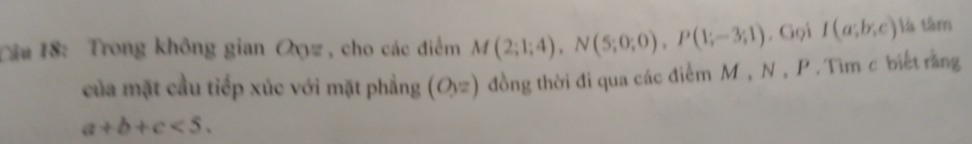 Tâu 18: Trong không gian Oyyz , cho các điểm M(2;1;4), N(5;0;0), P(1;-3;1) , Gọi I(a;b;c) là tâm 
của mặt cầu tiếp xúc với mặt phẳng (Oyz) đồng thời đi qua các điểm M , N , P. Tìm c biết răng
a+b+c<5</tex>.