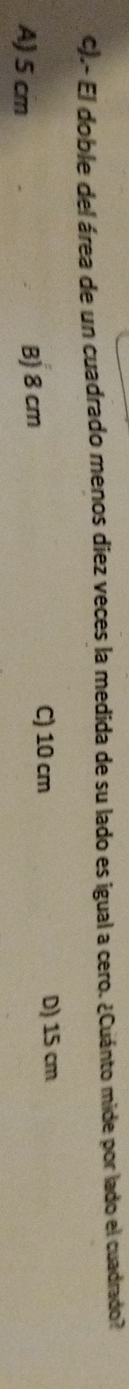 .- El doble del área de un cuadrado menos diez veces la medida de su lado es igual a cero. ¿Cuánto mide por lado el cuadrado?
A) 5 cm B) 8 cm
C) 10 cm D) 15 cm