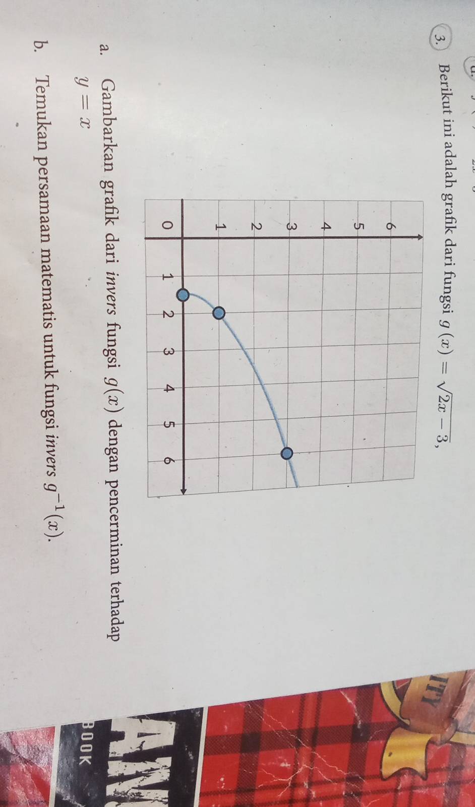 Berikut ini adalah grafik dari fungsi g(x)=sqrt(2x-3), 
a. Gambarkan grafik dari invers fungsi g(x) dengan pencerminan terhadap
y=x
BOOK 
b. Temukan persamaan matematis untuk fungsi invers g^(-1)(x).