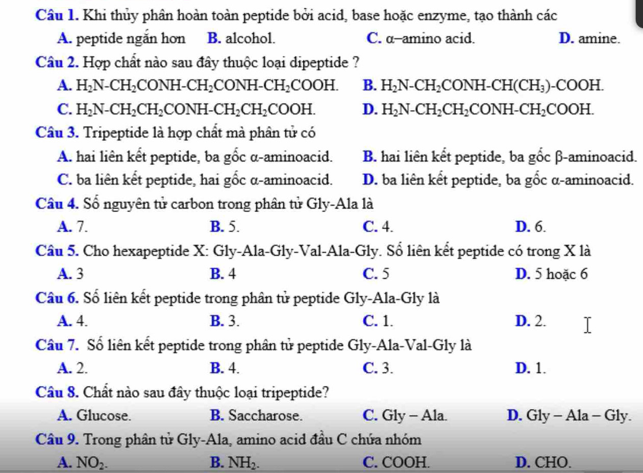 Khi thủy phân hoàn toàn peptide bởi acid, base hoặc enzyme, tạo thành các
A. peptide ngắn hơn B. alcohol. C. α-amino acid. D. amine.
Câu 2. Hợp chất nào sau đây thuộc loại dipeptide ?
A. H_2N-CH_2CONH-CH_2CONH-CH_2COOH. B. H_2N-CH_2CONH-CH(CH_3)-COOH.
C. H_2N-CH_2CH_2CONH-CH_2CH_2COOH. D. H_2N-CH_2CH_2CONH-CH_2COOH.
Câu 3. Tripeptide là hợp chất mà phân tử có
A. hai liên kết peptide, ba gốc α-aminoacid. B. hai liên kết peptide, ba gốc β-aminoacid.
C. ba liên kết peptide, hai gốc α-aminoacid. D. ba liên kết peptide, ba gổc α-aminoacid.
Câu 4. Số nguyên tử carbon trong phân tử Gly-Ala là
A. 7. B. 5. C. 4. D. 6.
Câu 5. Cho hexapeptide X: Gly-Ala-Gly-Val-Ala-Gly. Số liên kết peptide có trong X là
A. 3 B. 4 C. 5 D. 5 hoặc 6
Câu 6. Số liên kết peptide trong phân tử peptide Gly-Ala-Gly là
A. 4. B. 3. C. 1. D. 2.
Câu 7. Số liên kết peptide trong phân tử peptide Gly-Ala-Val-Gly là
A. 2. B. 4. C. 3. D. 1.
Câu 8. Chất nào sau đây thuộc loại tripeptide?
A. Glucose. B. Saccharose. C. Gly - Ala. D. Gly - Ala - Gly.
Câu 9. Trong phân tử Gly-Ala, amino acid đầu C chứa nhóm
A. NO_2. B. NH_2. C. COOH. D. CHO.