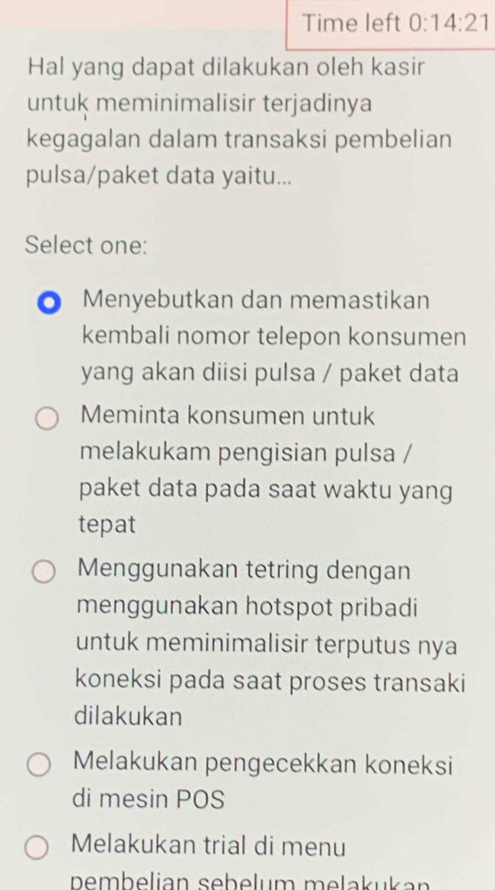 Time left 0:14:21 
Hal yang dapat dilakukan oleh kasir
untuk meminimalisir terjadinya
kegagalan dalam transaksi pembelian
pulsa/paket data yaitu...
Select one:
Menyebutkan dan memastikan
kembali nomor telepon konsumen
yang akan diisi pulsa / paket data
Meminta konsumen untuk
melakukam pengisian pulsa /
paket data pada saat waktu yang
tepat
Menggunakan tetring dengan
menggunakan hotspot pribadi
untuk meminimalisir terputus nya
koneksi pada saat proses transaki
dilakukan
Melakukan pengecekkan koneksi
di mesin POS
Melakukan trial di menu
pembelian sebelum melakukan