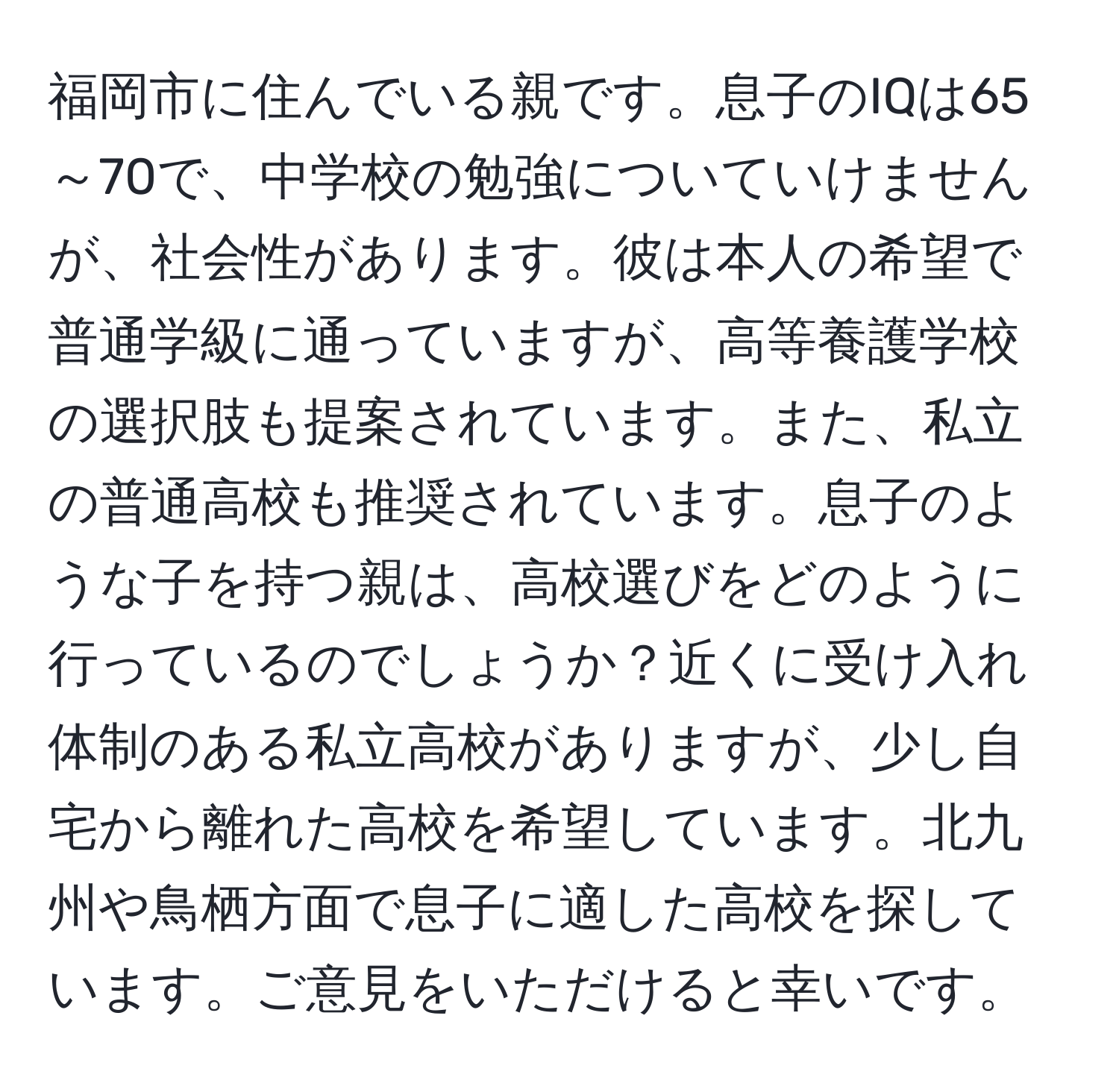 福岡市に住んでいる親です。息子のIQは65～70で、中学校の勉強についていけませんが、社会性があります。彼は本人の希望で普通学級に通っていますが、高等養護学校の選択肢も提案されています。また、私立の普通高校も推奨されています。息子のような子を持つ親は、高校選びをどのように行っているのでしょうか？近くに受け入れ体制のある私立高校がありますが、少し自宅から離れた高校を希望しています。北九州や鳥栖方面で息子に適した高校を探しています。ご意見をいただけると幸いです。