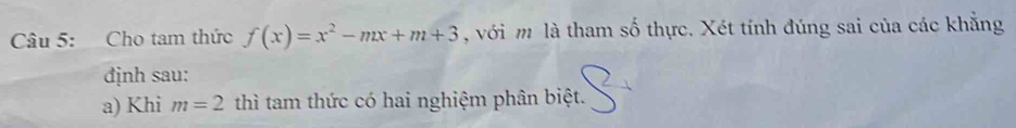 Cho tam thức f(x)=x^2-mx+m+3 , với m là tham số thực. Xét tính đúng sai của các khẳng 
định sau: 
a) Khi m=2 thì tam thức có hai nghiệm phân biệt.